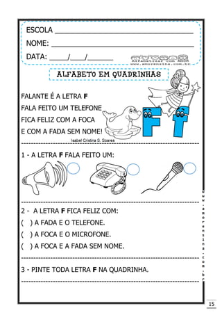 15
FALANTE É A LETRA F
FALA FEITO UM TELEFONE
FICA FELIZ COM A FOCA
E COM A FADA SEM NOME!
-------------------------------------------------------------------------
1 - A LETRA F FALA FEITO UM:
-------------------------------------------------------------------------
2 - A LETRA F FICA FELIZ COM:
( ) A FADA E O TELEFONE.
( ) A FOCA E O MICROFONE.
( ) A FOCA E A FADA SEM NOME.
-------------------------------------------------------------------------
3 - PINTE TODA LETRA F NA QUADRINHA.
-------------------------------------------------------------------------
ESCOLA __________________________________
NOME: ___________________________________
DATA: _____/____/_______
ALFABETO EM QUADRINHAS
 