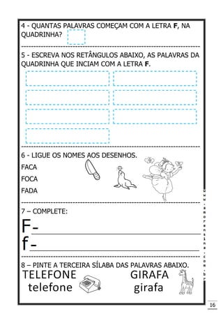 16
4 - QUANTAS PALAVRAS COMEÇAM COM A LETRA F, NA
QUADRINHA?
-------------------------------------------------------------------------
5 - ESCREVA NOS RETÂNGULOS ABAIXO, AS PALAVRAS DA
QUADRINHA QUE INCIAM COM A LETRA F.
-------------------------------------------------------------------------
6 - LIGUE OS NOMES AOS DESENHOS.
FACA
FOCA
FADA
-------------------------------------------------------------------------
7 – COMPLETE:
______________________________________________
______________________________________________
-------------------------------------------------------------------------
8 – PINTE A TERCEIRA SÍLABA DAS PALAVRAS ABAIXO.
 