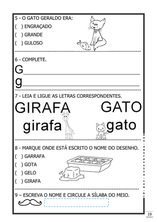 19
5 - O GATO GERALDO ERA:
( ) ENGRAÇADO
( ) GRANDE
( ) GULOSO
-------------------------------------------------------------------------
6 - COMPLETE.
_____________________________________________
________________________________________________
-------------------------------------------------------------------------
7 - LEIA E LIGUE AS LETRAS CORRESPONDENTES.
-------------------------------------------------------------------------
8 - MARQUE ONDE ESTÁ ESCRITO O NOME DO DESENHO.
( ) GARRAFA
( ) GOTA
( ) GELO
( ) GIRAFA
------------------------------------------------------------------------
9 – ESCREVA O NOME E CIRCULE A SÍLABA DO MEIO.
 