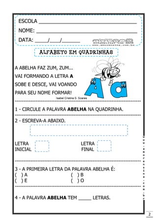 2
A ABELHA FAZ ZUM, ZUM...
VAI FORMANDO A LETRA A
SOBE E DESCE, VAI VOANDO
PARA SEU NOME FORMAR!
-------------------------------------------------------------------------
1 - CIRCULE A PALAVRA ABELHA NA QUADRINHA.
-------------------------------------------------------------------------
2 - ESCREVA-A ABAIXO.
LETRA LETRA
INICIAL FINAL
-------------------------------------------------------------------------
3 - A PRIMEIRA LETRA DA PALAVRA ABELHA É:
( ) A ( ) B
( ) E ( ) O
-------------------------------------------------------------------------
4 - A PALAVRA ABELHA TEM _____ LETRAS.
ESCOLA __________________________________
NOME: ___________________________________
DATA: _____/____/_______
ALFABETO EM QUADRINHAS
 