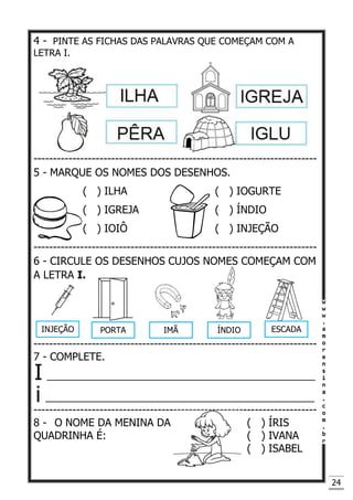24
4 - PINTE AS FICHAS DAS PALAVRAS QUE COMEÇAM COM A
LETRA I.
-------------------------------------------------------------------------
5 - MARQUE OS NOMES DOS DESENHOS.
( ) ILHA ( ) IOGURTE
( ) IGREJA ( ) ÍNDIO
( ) IOIÔ ( ) INJEÇÃO
-------------------------------------------------------------------------
6 - CIRCULE OS DESENHOS CUJOS NOMES COMEÇAM COM
A LETRA I.
-------------------------------------------------------------------------
7 - COMPLETE.
______________________________________________
_______________________________________________
-------------------------------------------------------------------------
8 - O NOME DA MENINA DA ( ) ÍRIS
QUADRINHA É: ( ) IVANA
( ) ISABEL
INJEÇÃO PORTA IMÃ ÍNDIO ESCADA
 