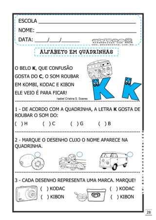 28
O BELO K, QUE CONFUSÃO
GOSTA DO C, O SOM ROUBAR
EM KOMBI, KODAC E KIBON
ELE VEIO É PARA FICAR!
-------------------------------------------------------------------------
1 - DE ACORDO COM A QUADRINHA, A LETRA K GOSTA DE
ROUBAR O SOM DO:
( ) H ( ) C ( ) G ( ) B
-------------------------------------------------------------------------
2 - MARQUE O DESENHO CUJO O NOME APARECE NA
QUADRINHA.
-------------------------------------------------------------------------
3 - CADA DESENHO REPRESENTA UMA MARCA. MARQUE!
( ) KODAC ( ) KODAC
( ) KIBON ( ) KIBON
ESCOLA __________________________________
NOME: ___________________________________
DATA: _____/____/_______
ALFABETO EM QUADRINHAS
 