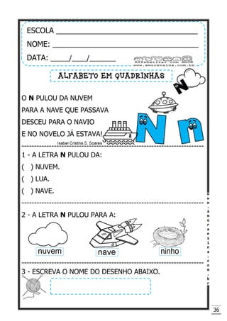 36
O N PULOU DA NUVEM
PARA A NAVE QUE PASSAVA
DESCEU PARA O NAVIO
E NO NOVELO JÁ ESTAVA!
-------------------------------------------------------------------------
1 - A LETRA N PULOU DA:
( ) NUVEM.
( ) LUA.
( ) NAVE.
-------------------------------------------------------------------------
2 - A LETRA N PULOU PARA A:
-------------------------------------------------------------------------
3 - ESCREVA O NOME DO DESENHO ABAIXO.
ESCOLA __________________________________
NOME: ___________________________________
DATA: _____/____/_______
ALFABETO EM QUADRINHAS
 
