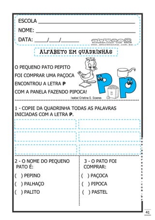 41
O PEQUENO PATO PEPITO
FOI COMPRAR UMA PAÇOCA
ENCONTROU A LETRA P
COM A PANELA FAZENDO PIPOCA!
-------------------------------------------------------------------------
1 - COPIE DA QUADRINHA TODAS AS PALAVRAS
INICIADAS COM A LETRA P.
-------------------------------------------------------------------------
2 - O NOME DO PEQUENO 3 - O PATO FOI
PATO É: COMPRAR:
( ) PEPINO ( ) PAÇOCA
( ) PALHAÇO ( ) PIPOCA
( ) PALITO ( ) PASTEL
ESCOLA __________________________________
NOME: ___________________________________
DATA: _____/____/_______
ALFABETO EM QUADRINHAS
 