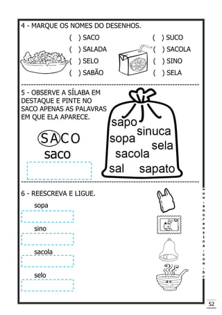 52
4 - MARQUE OS NOMES DO DESENHOS.
( ) SACO ( ) SUCO
( ) SALADA ( ) SACOLA
( ) SELO ( ) SINO
( ) SABÃO ( ) SELA
-------------------------------------------------------------------------
5 - OBSERVE A SÍLABA EM
DESTAQUE E PINTE NO
SACO APENAS AS PALAVRAS
EM QUE ELA APARECE.
saco
-------------------------------------------------------------------------
6 - REESCREVA E LIGUE.
sopa
sino
sacola
selo
 