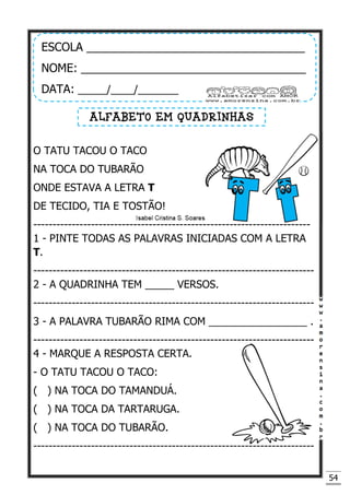 54
O TATU TACOU O TACO
NA TOCA DO TUBARÃO
ONDE ESTAVA A LETRA T
DE TECIDO, TIA E TOSTÃO!
------------------------------------------------------------------------
1 - PINTE TODAS AS PALAVRAS INICIADAS COM A LETRA
T.
-------------------------------------------------------------------------
2 - A QUADRINHA TEM _____ VERSOS.
-------------------------------------------------------------------------
3 - A PALAVRA TUBARÃO RIMA COM _________________ .
-------------------------------------------------------------------------
4 - MARQUE A RESPOSTA CERTA.
- O TATU TACOU O TACO:
( ) NA TOCA DO TAMANDUÁ.
( ) NA TOCA DA TARTARUGA.
( ) NA TOCA DO TUBARÃO.
-------------------------------------------------------------------------
ESCOLA __________________________________
NOME: ___________________________________
DATA: _____/____/_______
ALFABETO EM QUADRINHAS
 