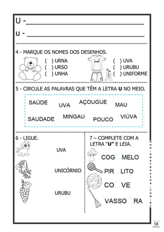 58
U -____________________________
u - ______________________________
-------------------------------------------------------------------------
4 - MARQUE OS NOMES DOS DESENHOS.
( ) URNA ( ) UVA
( ) URSO ( ) URUBU
( ) UNHA ( ) UNIFORME
-------------------------------------------------------------------------
5 - CIRCULE AS PALAVRAS QUE TÊM A LETRA U NO MEIO.
-------------------------------------------------------------------------
6 - LIGUE. 7 – COMPLETE COM A
LETRA “U” E LEIA.
UVA
UNICÓRNIO
URUBU
 