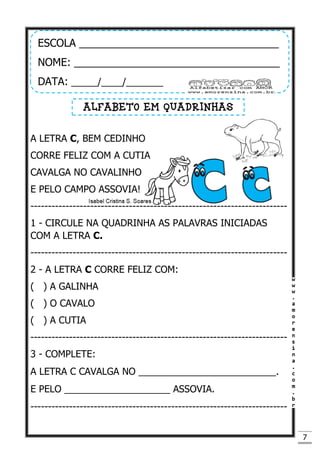 7
A LETRA C, BEM CEDINHO
CORRE FELIZ COM A CUTIA
CAVALGA NO CAVALINHO
E PELO CAMPO ASSOVIA!
-------------------------------------------------------------------------
1 - CIRCULE NA QUADRINHA AS PALAVRAS INICIADAS
COM A LETRA C.
-------------------------------------------------------------------------
2 - A LETRA C CORRE FELIZ COM:
( ) A GALINHA
( ) O CAVALO
( ) A CUTIA
-------------------------------------------------------------------------
3 - COMPLETE:
A LETRA C CAVALGA NO __________________________.
E PELO ____________________ ASSOVIA.
-------------------------------------------------------------------------
ESCOLA __________________________________
NOME: ___________________________________
DATA: _____/____/_______
ALFABETO EM QUADRINHAS
 