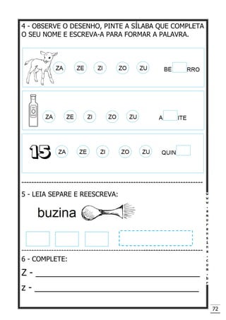 72
4 - OBSERVE O DESENHO, PINTE A SÍLABA QUE COMPLETA
O SEU NOME E ESCREVA-A PARA FORMAR A PALAVRA.
-------------------------------------------------------------------------
5 - LEIA SEPARE E REESCREVA:
-------------------------------------------------------------------------
6 - COMPLETE:
Z - _________________________________
z - _________________________________
 