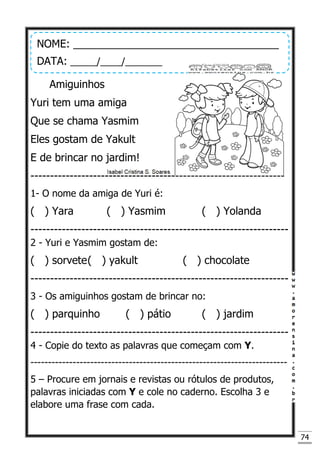 74
Amiguinhos
Yuri tem uma amiga
Que se chama Yasmim
Eles gostam de Yakult
E de brincar no jardim!
-----------------------------------------------------------------
1- O nome da amiga de Yuri é:
( ) Yara ( ) Yasmim ( ) Yolanda
------------------------------------------------------------------
2 - Yuri e Yasmim gostam de:
( ) sorvete( ) yakult ( ) chocolate
------------------------------------------------------------------
3 - Os amiguinhos gostam de brincar no:
( ) parquinho ( ) pátio ( ) jardim
------------------------------------------------------------------
4 - Copie do texto as palavras que começam com Y.
-------------------------------------------------------------------------
5 – Procure em jornais e revistas ou rótulos de produtos,
palavras iniciadas com Y e cole no caderno. Escolha 3 e
elabore uma frase com cada.
NOME: ___________________________________
DATA: _____/____/_______
 