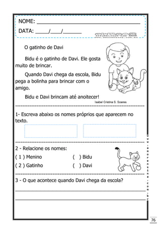 76
O gatinho de Davi
Bidu é o gatinho de Davi. Ele gosta
muito de brincar.
Quando Davi chega da escola, Bidu
pega a bolinha para brincar com o
amigo.
Bidu e Davi brincam até anoitecer!
-------------------------------------------------------------------------
1- Escreva abaixo os nomes próprios que aparecem no
texto.
-------------------------------------------------------------------------
2 - Relacione os nomes:
( 1 ) Menino ( ) Bidu
( 2 ) Gatinho ( ) Davi
-------------------------------------------------------------------------
3 - O que acontece quando Davi chega da escola?
_________________________________________________
_________________________________________________
NOME: ___________________________________
DATA: _____/____/_______
 