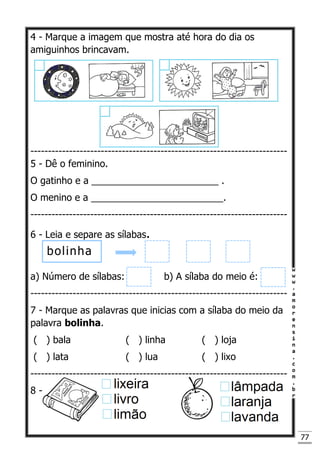 77
4 - Marque a imagem que mostra até hora do dia os
amiguinhos brincavam.
-------------------------------------------------------------------------
5 - Dê o feminino.
O gatinho e a ________________________ .
O menino e a _________________________.
-------------------------------------------------------------------------
6 - Leia e separe as sílabas.
a) Número de sílabas: b) A sílaba do meio é:
-------------------------------------------------------------------------
7 - Marque as palavras que inicias com a sílaba do meio da
palavra bolinha.
( ) bala ( ) linha ( ) loja
( ) lata ( ) lua ( ) lixo
-------------------------------------------------------------------------
8 -
bolinha
 