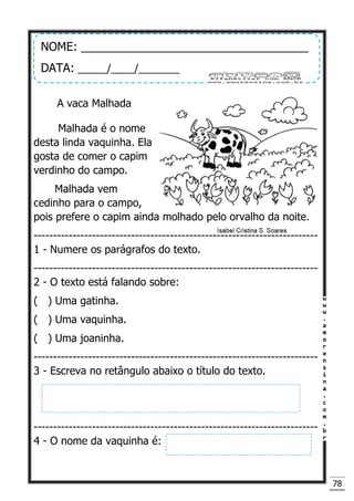 78
A vaca Malhada
Malhada é o nome
desta linda vaquinha. Ela
gosta de comer o capim
verdinho do campo.
Malhada vem
cedinho para o campo,
pois prefere o capim ainda molhado pelo orvalho da noite.
-------------------------------------------------------------------------
1 - Numere os parágrafos do texto.
-------------------------------------------------------------------------
2 - O texto está falando sobre:
( ) Uma gatinha.
( ) Uma vaquinha.
( ) Uma joaninha.
-------------------------------------------------------------------------
3 - Escreva no retângulo abaixo o título do texto.
-------------------------------------------------------------------------
4 - O nome da vaquinha é:
NOME: ___________________________________
DATA: _____/____/_______
 