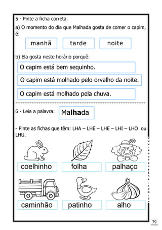 79
5 - Pinte a ficha correta.
a) O momento do dia que Malhada gosta de comer o capim,
é:
b) Ela gosta neste horário porquê:
-------------------------------------------------------------------------
6 - Leia a palavra:
- Pinte as fichas que têm: LHA – LHE – LHE – LHI – LHO ou
LHU.
manhã tarde noite
O capim está bem sequinho.
O capim está molhado pelo orvalho da noite.
O capim está molhado pela chuva.
Malhada
 
