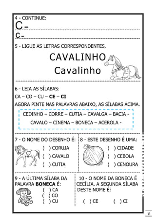 8
4 - CONTINUE:
-------------------------------------------------------------------------
-------------------------------------------------------------------------
5 - LIGUE AS LETRAS CORRESPONDENTES.
CAVALINHO
Cavalinho
-------------------------------------------------------------------------
6 - LEIA AS SÍLABAS:
CA – CO – CU – CE – CI
AGORA PINTE NAS PALAVRAS ABAIXO, AS SÍLABAS ACIMA.
-------------------------------------------------------------------------
7 - O NOME DO DESENHO É: 8 - ESTE DESENHO É UMA:
( ) CORUJA ( ) CIDADE
( ) CAVALO ( ) CEBOLA
( ) CUTIA ( ) CENOURA
-------------------------------------------------------------------------
9 - A ÚLTIMA SÍLABA DA 10 - O NOME DA BONECA É
PALAVRA BONECA É: CECÍLIA. A SEGUNDA SÍLABA
( ) CA DESTE NOME É:
( ) CO
( ) CU ( ) CE ( ) CI
CEDINHO – CORRE – CUTIA – CAVALGA – BACIA -
CAVALO – CINEMA – BONECA – ACEROLA -
 