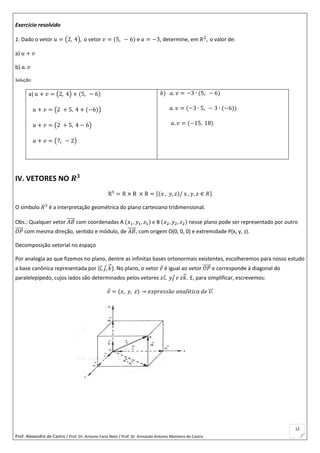 Prof. Alexandre de Castro / Prof. Dr. Antonio Faria Neto / Prof. Dr Armando Antonio Monteiro de Castro
12
Exercício resolvido
1. Dado o vetor 𝑢 = (2, 4), o vetor 𝑣 = (5, − 6) e 𝑎 = −3, determine, em 𝑅2
, o valor de:
a) 𝑢 + 𝑣
b) 𝑎. 𝑣
Solução:
a) 𝑢 + 𝑣 = (2, 4) + (5, − 6)
𝑢 + 𝑣 = (2 + 5, 4 + (−6))
𝑢 + 𝑣 = (2 + 5, 4 − 6)
𝑢 + 𝑣 = (7, − 2)
𝑏) 𝑎. 𝑣 = −3 ∙ (5, − 6)
𝑎. 𝑣 = (−3 ∙ 5, − 3 ∙ (−6))
𝑎. 𝑣 = (−15, 18)
IV. VETORES NO 𝑹 𝟑
R3
= R × R × R = {(𝑥 , 𝑦, 𝑧)/ x , 𝑦, 𝑧 ∈ 𝑅}
O símbolo 𝑅3
é a interpretação geométrica do plano cartesiano tridimensional.
Obs.: Qualquer vetor 𝐴𝐵⃗⃗⃗⃗⃗ com coordenadas A (𝑥1, 𝑦1, 𝑧1) e B (𝑥2, 𝑦2, 𝑧2) nesse plano pode ser representado por outro
𝑂𝑃⃗⃗⃗⃗⃗ com mesma direção, sentido e módulo, de 𝐴𝐵⃗⃗⃗⃗⃗ , com origem O(0, 0, 0) e extremidade P(x, y, z).
Decomposição vetorial no espaço
Por analogia ao que fizemos no plano, dentre as infinitas bases ortonormais existentes, escolheremos para nosso estudo
a base canônica representada por {𝑖, 𝑗, 𝑘⃗ }. No plano, o vetor 𝑣 é igual ao vetor 𝑂𝑃⃗⃗⃗⃗⃗ e corresponde à diagonal do
paralelepípedo, cujos lados são determinados pelos vetores 𝑥𝑖, 𝑦𝑗 𝑒 𝑧𝑘⃗ . E, para simplificar, escrevemos:
𝑣 = (𝑥, 𝑦, 𝑧) → 𝑒𝑥𝑝𝑟𝑒𝑠𝑠ã𝑜 𝑎𝑛𝑎𝑙í𝑡𝑖𝑐𝑎 𝑑𝑒 𝑣.⃗⃗⃗
 