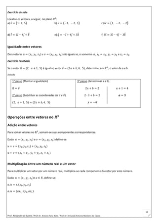 Prof. Alexandre de Castro / Prof. Dr. Antonio Faria Neto / Prof. Dr Armando Antonio Monteiro de Castro
13
Exercício de sala
Localize os vetores, a seguir, no plano 𝑅3
:
a) 𝑣 = (1, 2, 5) b) 𝑢⃗ = (−1, − 2, 3) c) 𝑤⃗⃗ = (1, − 2, − 2)
d) 𝑡 = 2𝑖 − 4𝑗 + 𝑘⃗ e) 𝑞 = −𝑖 + 4𝑗 + 3𝑘⃗ f) 𝑚⃗⃗ = 3𝑖 − 4𝑗 − 3𝑘⃗
Igualdade entre vetores
Dois vetores 𝑢 = (𝑥1, 𝑦1, 𝑧1) 𝑒 𝑣 = (𝑥2, 𝑦2, 𝑧2) são iguais se, e somente se, 𝑥1 = 𝑥2, 𝑦1 = 𝑦2 e 𝑧1 = 𝑧2.
Exercício resolvido
Se o vetor 𝑢⃗ = (2, 𝑎 + 1, 5) é igual ao vetor 𝑣 = (2𝑎 + 𝑏, 4, 5), determine, em 𝑅3
, o valor de a e b.
Solução
1° passo (Montar a igualdade)
𝑢⃗ = 𝑣
2° passo (Substituir as coordenadas de 𝑢⃗ 𝑒 𝑣)
(2, 𝑎 + 1, 5) = (2𝑎 + 𝑏, 4, 5)
3° passo (determinar a e b)
2𝑎 + 𝑏 = 2
2 ∙ 3 + 𝑏 = 2
𝒙 = −𝟒
𝑎 + 1 = 4
𝒂 = 𝟑
Operações entre vetores no 𝑹 𝟑
Adição entre vetores
Para somar vetores no R3
, somam-se suas componentes correspondentes.
Dado 𝑢 = (𝑥1, 𝑦1, 𝑧1) e 𝑣 = (𝑥2, 𝑦2, 𝑧2) define-se:
𝑢 + 𝑣 = (𝑥1, 𝑦1, 𝑧1) + (𝑥2, 𝑦2, 𝑧2)
𝑢 + 𝑣 = (𝑥1 + 𝑥2, 𝑦1 + 𝑦2, 𝑧1 + 𝑧2)
Multiplicação entre um número real e um vetor
Para multiplicar um vetor por um número real, multiplica-se cada componente do vetor por este número.
Dado 𝑢 = (𝑥1, 𝑦1, 𝑧1)e 𝑎 ∈ 𝑅, define-se:
𝑎. 𝑢 = a. (𝑥1, 𝑦1, 𝑧1)
𝑎. 𝑢 = (𝑎𝑥1, 𝑎𝑦1, 𝑎𝑧1)
 