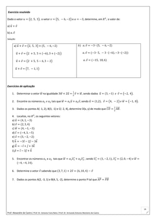 Prof. Alexandre de Castro / Prof. Dr. Antonio Faria Neto / Prof. Dr Armando Antonio Monteiro de Castro
14
Exercício resolvido
Dado o vetor 𝑢 = (2, 5, 3), o vetor 𝑣 = (5, − 6, −2) e 𝑎 = −3, determine, em 𝑅3
, o valor de:
a) 𝑢⃗ + 𝑣
b) 𝑎. 𝑣
Solução:
a) 𝑢⃗ + 𝑣 = (2, 5, 3) + (5, − 6, −2)
𝑢⃗ + 𝑣 = (2 + 5, 5 + (−6), 3 + (−2))
𝑢⃗ + 𝑣 = (2 + 5, 5 − 6, 3 − 2)
𝑢⃗ + 𝑣 = (7, − 1, 1)
𝑏) 𝑎. 𝑣 = −3 ∙ (5, − 6, −2)
𝑎. 𝑣 = (−3 ∙ 5, − 3 ∙ (−6), −3 ∙ (−2))
𝑎. 𝑣 = (−15, 18, 6)
Exercícios de aplicação
1. Determinar o vetor 𝑤⃗⃗ na igualdade 3𝑤⃗⃗ + 2𝑢⃗ =
1
2
𝑣 + 𝑤⃗⃗ , sendo dados 𝑢⃗ = (3, −1) 𝑒 𝑣 = (−2, 4).
2. Encontre os números 𝑎1 𝑒 𝑎2 tais que 𝑤⃗⃗ = 𝑎1 𝑢⃗ + 𝑎2 𝑣, sendo 𝑢⃗ = (1,2), 𝑣 = (4, − 2) 𝑒 𝑤⃗⃗ = (−1, 8).
3. Dados os pontos A(- 1, 2), B(3, -1) e C(- 2, 4), determine D(x, y) de modo que 𝐶𝐷⃗⃗⃗⃗⃗ =
1
2
𝐴𝐵⃗⃗⃗⃗⃗ .
4. Localize, no 𝑅3
, os seguintes vetores:
a) 𝑢⃗ = (4, 1, −3)
b) 𝑣 = (2, 3, 4)
c) 𝑤⃗⃗ = (4, −1, −3)
d) 𝑡 = (−4, 3, −5)
e) 𝑥 = (3, −2, −2)
f) ℎ⃗ = −3𝑖 − 2𝑗 − 3𝑘⃗
g) 𝑘⃗ = −𝑖 + 𝑗 + 3𝑘⃗
i) 𝑝 = 𝑖 − 3𝑗 + 𝑘⃗
5. Encontrar os números 𝑎1 e 𝑎2 tais que 𝑤⃗⃗ = 𝑎1 𝑣1⃗⃗⃗⃗ + 𝑎2 𝑣2⃗⃗⃗⃗ , sendo 𝑣1⃗⃗⃗⃗ = (1, −2, 1), 𝑣2⃗⃗⃗⃗ = (2, 0, −4) 𝑒 𝑤⃗⃗ =
(−4, −4, 14).
6. Determine o vetor 𝑣 sabendo que (3, 7, 1) + 2𝑣 = (6, 10, 4) − 𝑣
7. Dados os pontos A(2, -3, 1) e B(4, 5, -2), determine o ponto P tal que 𝐴𝑃⃗⃗⃗⃗⃗ = 𝑃𝐵⃗⃗⃗⃗⃗
 