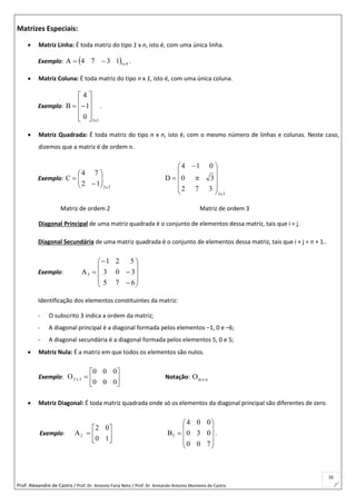 Prof. Alexandre de Castro / Prof. Dr. Antonio Faria Neto / Prof. Dr Armando Antonio Monteiro de Castro
16
Matrizes Especiais:
 Matriz Linha: É toda matriz do tipo 1 x n, isto é, com uma única linha.
Exemplo:   4x11374A  .
 Matriz Coluna: É toda matriz do tipo n x 1, isto é, com uma única coluna.
Exemplo:
1x3
0
1
4
B










 .
 Matriz Quadrada: É toda matriz do tipo n x n, isto é, com o mesmo número de linhas e colunas. Neste caso,
dizemos que a matriz é de ordem n.
Exemplo:
2x2
12
74
C 







3x3
372
30
014
D













Matriz de ordem 2 Matriz de ordem 3
Diagonal Principal de uma matriz quadrada é o conjunto de elementos dessa matriz, tais que i = j.
Diagonal Secundária de uma matriz quadrada é o conjunto de elementos dessa matriz, tais que i + j = n + 1..
Exemplo:














675
303
521
A3
Identificação dos elementos constituintes da matriz:
- O subscrito 3 indica a ordem da matriz;
- A diagonal principal é a diagonal formada pelos elementos –1, 0 e –6;
- A diagonal secundária é a diagonal formada pelos elementos 5, 0 e 5;
 Matriz Nula: É a matriz em que todos os elementos são nulos.
Exemplo: 






000
000
O 3x2 Notação: nxmO
 Matriz Diagonal: É toda matriz quadrada onde só os elementos da diagonal principal são diferentes de zero.
Exemplo: 






10
02
A2











700
030
004
B3 .
 