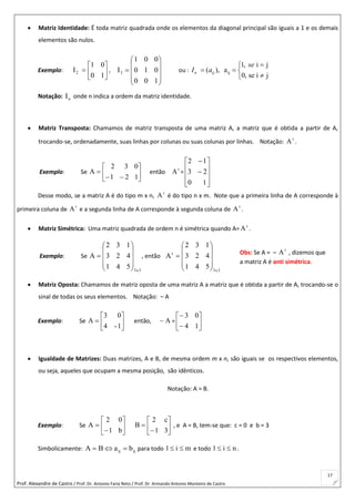 Prof. Alexandre de Castro / Prof. Dr. Antonio Faria Neto / Prof. Dr Armando Antonio Monteiro de Castro
17
 Matriz Identidade: É toda matriz quadrada onde os elementos da diagonal principal são iguais a 1 e os demais
elementos são nulos.
Exemplo: 






10
01
I2 ,











100
010
001
I3 ou : ij
1, i j
( ), a
0, se i j
n ij
se
I a

  

Notação: nI onde n indica a ordem da matriz identidade.
 Matriz Transposta: Chamamos de matriz transposta de uma matriz A, a matriz que é obtida a partir de A,
trocando-se, ordenadamente, suas linhas por colunas ou suas colunas por linhas. Notação: t
A .
Exemplo: Se 







121
032
A então t
A =












10
23
12
Desse modo, se a matriz A é do tipo m x n, t
A é do tipo n x m. Note que a primeira linha de A corresponde à
primeira coluna de t
A e a segunda linha de A corresponde à segunda coluna de t
A .
 Matriz Simétrica: Uma matriz quadrada de ordem n é simétrica quando A= t
A .
Exemplo: Se
3x3
541
423
132
A










 , então
3x3
t
541
423
132
A











 Matriz Oposta: Chamamos de matriz oposta de uma matriz A a matriz que é obtida a partir de A, trocando-se o
sinal de todas os seus elementos. Notação: – A
Exemplo: Se 






1-4
03
A então, A = 







14
03
 Igualdade de Matrizes: Duas matrizes, A e B, de mesma ordem m x n, são iguais se os respectivos elementos,
ou seja, aqueles que ocupam a mesma posição, são idênticos.
Notação: A = B.
Exemplo: Se 







b1
02
A 







31
c2
B , e A = B, tem-se que: c = 0 e b = 3
Simbolicamente: ijij baBA  para todo mi1  e todo ni1  .
Obs: Se A = – t
A , dizemos que
a matriz A é anti simétrica.
 