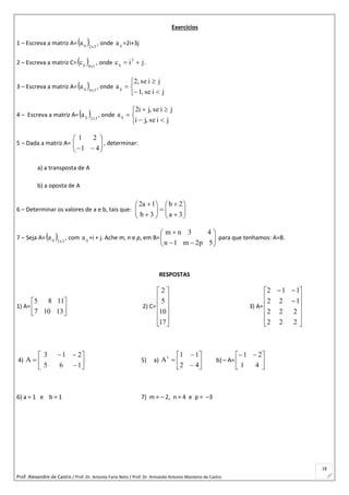 Prof. Alexandre de Castro / Prof. Dr. Antonio Faria Neto / Prof. Dr Armando Antonio Monteiro de Castro
18
Exercícios
1 – Escreva a matriz A=  3x2ija , onde ija =2i+3j
2 – Escreva a matriz C=  1x4ijc , onde jic 2
ij  .
3 – Escreva a matriz A=  3x4ija , onde






jise,1
jise,2
aij
4 – Escreva a matriz A=  3x2ija , onde






jise,ji
jise,ji2
aij
5 – Dada a matriz A= 





 41
21
, determinar:
a) a transposta de A
b) a oposta de A
6 – Determinar os valores de a e b, tais que: 















3a
2b
3b
1a2
7 – Seja A=  3x2ija , com ija =i + j. Ache m, n e p, em B= 







5p2m1n
43nm
para que tenhamos: A=B.
RESPOSTAS
1) A= 





13107
1185
2) C=












17
10
5
2
3) A=














222
222
122
112
4) 








165
213
A 5) a) 








42
11
At
b) – A= 




 
41
21
6) a = 1 e b = 1 7) m = – 2, n = 4 e p = –3
 