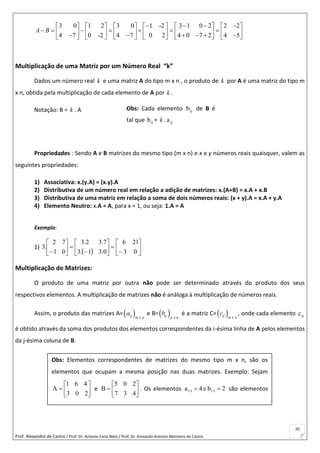 Prof. Alexandre de Castro / Prof. Dr. Antonio Faria Neto / Prof. Dr Armando Antonio Monteiro de Castro
20
3 0 1 2 3 0 1 -2 3 1 0 2 2 2
4 7 0 -2 4 7 0 2 4 0 7 2 4 5
A B
              
                                 
Multiplicação de uma Matriz por um Número Real “k”
Dados um número real k e uma matriz A do tipo m x n , o produto de k por A é uma matriz do tipo m
x n, obtida pela multiplicação de cada elemento de A por k .
Notação: B = k . A
Propriedades : Sendo A e B matrizes do mesmo tipo (m x n) e x e y números reais quaisquer, valem as
seguintes propriedades:
1) Associativa: x.(y.A) = (x.y).A
2) Distributiva de um número real em relação a adição de matrizes: x.(A+B) = x.A + x.B
3) Distributiva de uma matriz em relação a soma de dois números reais: (x + y).A = x.A + y.A
4) Elemento Neutro: x.A = A, para x = 1, ou seja: 1.A = A
Exemplo:
1)
  



















 03
216
0.31.3
7.32.3
01
72
.3
Multiplicação de Matrizes:
O produto de uma matriz por outra não pode ser determinado através do produto dos seus
respectivos elementos. A multiplicação de matrizes não é análoga à multiplicação de números reais.
Assim, o produto das matrizes A= ij m x p
a e B=  x nij p
b é a matriz C= ij m x n
c , onde cada elemento ijc
é obtido através da soma dos produtos dos elementos correspondentes da i-ésima linha de A pelos elementos
da j-ésima coluna de B.
Obs: Cada elemento ijb de B é
tal que ijb = k . ija
Obs: Elementos correspondentes de matrizes do mesmo tipo m x n, são os
elementos que ocupam a mesma posição nas duas matrizes. Exemplo: Sejam







203
461
A e 






437
205
B . Os elementos 2be4a 1313  são elementos
correspondentes.
 