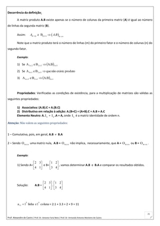 Prof. Alexandre de Castro / Prof. Dr. Antonio Faria Neto / Prof. Dr Armando Antonio Monteiro de Castro
21
Decorrência da definição:
A matriz produto A.B existe apenas se o número de colunas da primeira matriz (A) é igual ao número
de linhas da segunda matriz (B).
Assim:  x p p x n x n
e B .m m
A A B
Note que a matriz produto terá o número de linhas (m) do primeiro fator e o número de colunas (n) do
segundo fator.
Exemplo:
1) Se   5x35x22x3 B.ABeA 
2) Se produtoexistenãoqueBeA 3x21x4 
3)   1x41x22x4 B.ABeA 
Propriedades: Verificadas as condições de existência, para a multiplicação de matrizes são válidas as
seguintes propriedades:
1) Associativa: (A.B).C = A.(B.C)
2) Distributiva em relação à adição: A.(B+C) = (A+B).C = A.B + A.C
Elemento Neutro: A. nI = nI .A = A, onde nI é a matriz identidade de ordem n.
Atenção: Não valem as seguintes propriedades:
1 – Comutativa, pois, em geral, A.B  B.A
2 – Sendo nxmO uma matriz nula, A.B = nxmO não implica, necessariamente, que A = nxmO ou B = nxmO .
Exemplo:
1) Sendo A= 





14
32
e B= 





43
21
, vamos determinar A.B e B.A e comparar os resultados obtidos.
Solução: A.B = 





14
32
. 





43
21
coluna1elinha1a
aa
11

 = 2.1 + 3.3 = 2 + 9 = 11
 