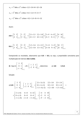 Prof. Alexandre de Castro / Prof. Dr. Antonio Faria Neto / Prof. Dr Armando Antonio Monteiro de Castro
22
coluna2elinha1a
aa
12

 = 2.2 + 3.4 =4 + 12 = 16
coluna1elinha2a
aa
21

 = 4.1 + 1.3 = 4 + 3 = 7
coluna2elinha2a
aa
22

 = 4.2 + 1.4 = 8 + 4 = 12
Assim:
A.B =
2x2
14
32






.
2x2
43
21






=
2x2
127
1611
4834
12492
4.12.43.11.4
4.32.23.31.2






















B.A =
2x2
43
21






.
2x2
14
32






=
2x2
1322
510
49166
2382
1.43.34.42.3
1.23.14.22.1






















Comparando os resultados, observamos que A.B  B.A, ou seja, a propriedade comutativa para
multiplicação de matrizes não é valida.
2) Seja A=
3x2
2x3
402
321
Be
41
10
32



















, determine: a) A.B b) B.A
Solução:
a) A.B =
3x3
3x2
2x3
4.43.10.42.1)2.(41.1
4.13.00.12.0)2.(11.0
4.33.20.32.2)2.(31.2
402
321
.
41
10
32































=
=
3x33x3
1329
402
1844
16302)8(1
4000)2(0
12604)6(2



























 
