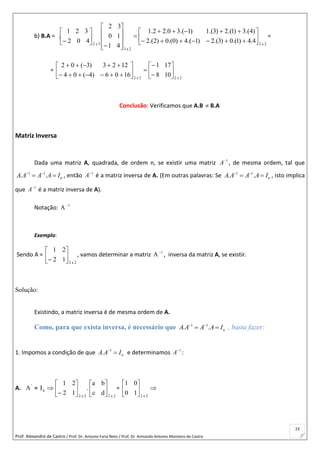Prof. Alexandre de Castro / Prof. Dr. Antonio Faria Neto / Prof. Dr Armando Antonio Monteiro de Castro
23
b) B.A =
2x2
2x3
3x2
4.4)1.(0)3.(2)1.(4)0.(0)2.(2
)4.(3)1.(2)3.(1)1.(30.22.1
41
10
32
402
321
. 


























=
=
2x22x2
108
171
1606)4(04
1223)3(02
















Conclusão: Verificamos que A.B  B.A
Matriz Inversa
Dada uma matriz A, quadrada, de ordem n, se existir uma matriz 1
A
, de mesma ordem, tal que
1 1
. . nA A A A I 
  , então 1
A
é a matriz inversa de A. (Em outras palavras: Se 1 1
. . nA A A A I 
  , isto implica
que 1
A
é a matriz inversa de A).
Notação: 1
A
Exemplo:
Sendo A =
2x2
12
21







, vamos determinar a matriz 1
A
, inversa da matriz A, se existir.
Solução:
Existindo, a matriz inversa é de mesma ordem de A.
Como, para que exista inversa, é necessário que 1 1
. . nA A A A I 
  , basta fazer:
1. Impomos a condição de que 1
. nA A I
 e determinamos 1
A
:
A. '
A = nI 
2x2
12
21







.
2x2
dc
ba






= 





2x2
10
01
 