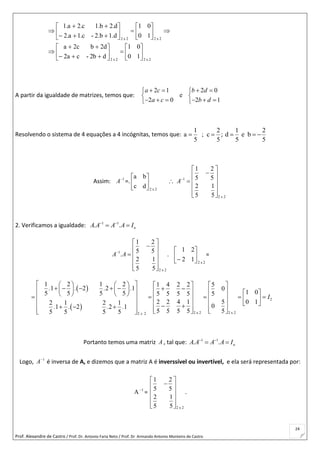 Prof. Alexandre de Castro / Prof. Dr. Antonio Faria Neto / Prof. Dr Armando Antonio Monteiro de Castro
24
2x22x2
2x22x2
10
01
d2b-ca2
d2bc2a
10
01
1.d2.b-c.1a.2
d.2b.1c.2a.1






























A partir da igualdade de matrizes, temos que:
2 1 2 0
e
2 0 2 1
a c b d
a c b d
    
 
      
Resolvendo o sistema de 4 equações a 4 incógnitas, temos que:
1 2
a ; c
5 5
  ;
1 2
d e b
5 5
  
Assim: 1
A
=.
2x2
dc
ba






 1
2 x 2
1 2
5 5
2 1
5 5
A
 
 
  
 
  
2. Verificamos a igualdade: 1 1
. . nA A A A I 
 
1
2 x 2
1 2
5 5
.
2 1
5 5
A A
 
 
  
 
  
.
2x2
12
21







=
 
 
2
2 x 2 2 x 22 2
1 2 1 2 1 4 2 2 5
1 2 2 1 0
1 05 5 5 5 5 5 5 5 5
2 2 4 1 5 0 12 1 2 1 01 2 2 1
5 5 5 5 55 5 5 5 x
. . . .
I
. . . .
        
                             
                  
Portanto temos uma matriz A , tal que: 1 1
. . nA A A A I 
 
Logo, 1
A
é inversa de A, e dizemos que a matriz A é inverssível ou invertível, e ela será representada por:
1
A
=
2 x 2
1 2
5 5
2 1
5 5
 
 
 
 
  
.
 