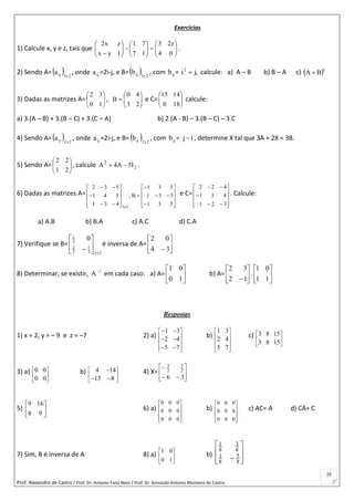 Prof. Alexandre de Castro / Prof. Dr. Antonio Faria Neto / Prof. Dr Armando Antonio Monteiro de Castro
25
Exercícios
1) Calcule x, y e z, tais que 

















 04
z23
17
71
1yx
zx2
.
2) Sendo A=  2x3ija , onde ija =2i-j, e B=  2x3ijb , com ijb = ,ji2
 calcule: a) A – B b) B – A c)  t
BA 
3) Dadas as matrizes A= 





10
32
, 






23
40
B e C= 





180
1415
calcule:
a) 3.(A – B) + 3.(B – C) + 3.(C – A) b) 2.(A - B) – 3.(B – C) – 3.C
4) Sendo A=  2x2ija , onde ija =2i-j, e B=  2x2ijb , com ijb = ij , determine X tal que 3A + 2X = 3B.
5) Sendo A= 





21
22
, calcule 2
2
I5A4A  .
6) Dadas as matrizes A=



























531
531
531
B,
431
541
532
3x3
e C=













321
431
422
. Calcule:
a) A.B b) B.A c) A.C d) C.A
7) Verifique se B=
2x23
1
3
2
2
1
0







é inversa de A= 





 34
02
8) Determinar, se existir, 1
A
em cada caso: a) A= 





10
01
b) A= 





12
32
. 





11
01
Respostas
1) x = 2, y = – 9 e z = –7 2) a)
1 3
2 4
5 7
 
 
 
 
 
 
 
 
b)
1 3
2 4
5 7
 
 
 
 
 
c) 3 8 15
3 8 15
 
 
 
3) a) 0 0
0 0
 
 
 
b) 4 14
15 8
 
 
 

 
4) X= 







36
2
3
2
3
5) 





98
169
6) a)










000
000
000
b)










000
000
000
c) AC= A d) CA= C
7) Sim, B é inversa de A 8) a) 





10
01
b)








 8
5
8
1
8
3
8
1
 