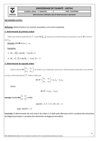 Prof. Alexandre de Castro / Prof. Dr. Antonio Faria Neto / Prof. Dr Armando Antonio Monteiro de Castro
26
UNIVERSIDADE DE TAUBATÉ - UNITAU
ÁLGEBRA LINEAR – 1° SEMESTRE PROF. ALEXANDRE
Determinantes: Definição, tipo de determinantes e operações
DETERMINANTES
Definição: Determinante é um número associado a uma matriz quadrada.
1. Determinante de primeira ordem
Dada uma matriz quadrada de 
a
1 ordem M= 11a , chamamos de determinante associado à matriz M o número
real 11a .
Notação: det M ou 11a = 11a
Exemplos:
1.   55ou5Mdet5M 11 
2.   33-ou3Mdet3M 12 
2. Determinante de segunda ordem
Dada a matriz M= 





2221
1211
aa
aa
, de ordem 2, por definição, temos que o determinante associado a essa matriz,
ou seja, o determinante de 
a
2 ordem é dado por:
11 12
11 22 12 21
21 22
det
a a
M a a a a
a a
 
   
 
Assim:
11 22 12 21det M a a a a  `
Exemplo: Sendo M= 





54
32
, então:
det( ) 2 5 3 4 10 12 2M        
Logo: det( ) 2M  
Conclusão: O determinante de uma matriz de ordem 2 é dado pela diferença entre o produto dos elementos
da diagonal principal e o produto dos elementos da diagonal secundária.
 