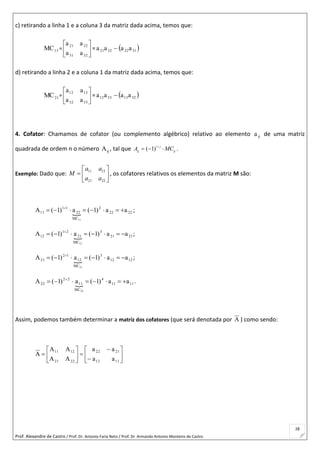 Prof. Alexandre de Castro / Prof. Dr. Antonio Faria Neto / Prof. Dr Armando Antonio Monteiro de Castro
28
c) retirando a linha 1 e a coluna 3 da matriz dada acima, temos que:
13MC = 





3231
2221
aa
aa
=  31223221 aaaa 
d) retirando a linha 2 e a coluna 1 da matriz dada acima, temos que:
21MC = 





3332
1312
aa
aa
=  32133312 aaaa 
4. Cofator: Chamamos de cofator (ou complemento algébrico) relativo ao elemento ija de uma matriz
quadrada de ordem n o número ijA , tal que ( 1)i j
ij ij
A MC
   .
Exemplo: Dado que:
11 12
21 22
a a
M
a a
 
  
 
, os cofatores relativos os elementos da matriz M são:
 2222
2
MC
22
11
11 aa)1(a)1(A
11
 
;
 2121
3
MC
21
21
12 aa)1(a)1(A
12
 
;
 1212
3
MC
12
12
21 aa)1(a)1(A
21
 
;
 1111
4
MC
11
22
22 aa)1(a)1(A
22
 
.
Assim, podemos também determinar a matriz dos cofatores (que será denotada por A ) como sendo:















1112
2122
2221
1211
aa
aa
AA
AA
A
 