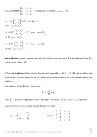 Prof. Alexandre de Castro / Prof. Dr. Antonio Faria Neto / Prof. Dr Armando Antonio Monteiro de Castro
29
Exemplo: Sendo M=










333231
232221
131211
aaa
aaa
aaa
, vamos calcular os cofatores 312322 AeA,A :
  
  
11 132 2 4
22 11 33 13 31
31 33
11 33 13 31
( 1) ( 1)
( 1)
a a
A a a a a
a a
a a a a

      
   
 
 
  ;
 
 
11 122 3 5
23 11 32 12 31
31 32
11 32 12 31
( 1) ( 1)
( 1)
a a
A a a a a
a a
a a a a
  
          
 
     
;
 
 
12 133 1 4
31 12 23 13 22
22 23
12 23 13 22
( 1) ( 1)
( 1)
a a
A a a a a
a a
a a a a
  
          
 
     
.
Matriz Adjunta: A matriz transposta da matriz dos cofatores de uma matriz A é chamada adjunta de A, e
indicamos por:  t
AadjA 
6. Teorema de Laplace: O determinante de uma matriz quadrada    2maM mxmij  pode ser obtido pela
soma dos produtos dos elementos de uma fila qualquer (linha ou coluna) da matriz M pelos respectivos
cofatores.
Assim, fixando mj1quetal,Nj  , temos:


m
1i
ijijAaMdet
onde, 
m
1i
é o somatório de todos os termos de índice i, variando de 1 até m, Nm e ijA é o cofator ij.
Exemplo : Calcular, usando Laplace, os seguintes determinantes:
a) 1 2
2 3 4 1
2 3 4
0 0 2 0
2 1 2 b) D
3 1 1 1
0 5 6
1 0 2 3
D


  


 