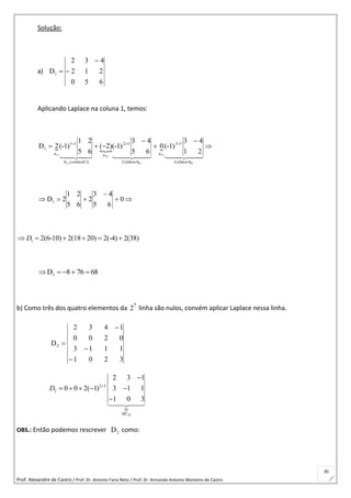 Prof. Alexandre de Castro / Prof. Dr. Antonio Faria Neto / Prof. Dr Armando Antonio Monteiro de Castro
30
Solução:
a)
650
212
432
D1 


Aplicando Laplace na coluna 1, temos:
  
21
43
(-1)0
65
43
(-1))2(
65
21
(-1)2D
31
31
21
21
11
11
CofatorA
13
a
CofatorA
12
a
)11cofator(A
11
a
1 



 
    
0
65
43
2
65
21
2D1 


1 2(6-10) 2(18 20) 2(-4) 2(38)D     
68768D1 
b) Como três dos quatro elementos da 
a
2 linha são nulos, convém aplicar Laplace nessa linha.
3201
1113
0200
1432
D2




23
2 3
2
D
2 3 1
0 0 2( 1) 3 1 1
1 0 3
MC
D 

    

OBS.: Então podemos rescrever 2D como:
 