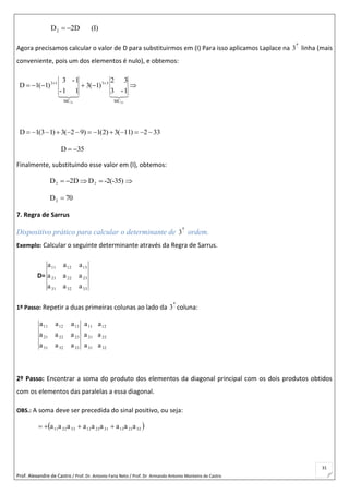 Prof. Alexandre de Castro / Prof. Dr. Antonio Faria Neto / Prof. Dr Armando Antonio Monteiro de Castro
31
(I)D2D2 
Agora precisamos calcular o valor de D para substituirmos em (I) Para isso aplicamos Laplace na 
a
3 linha (mais
conveniente, pois um dos elementos é nulo), e obtemos:
 

3331 MC
33
MC
13
1-3
32
)1(3
11-
1-3
)1(1D
D 1(3 1) 3( 2 9) 1(2) 3( 11) 2 33            
35D 
Finalmente, substituindo esse valor em (I), obtemos:
-2(-35)DD2D 22 
70D2 
7. Regra de Sarrus
Dispositivo prático para calcular o determinante de 
a
3 ordem.
Exemplo: Calcular o seguinte determinante através da Regra de Sarrus.
D=
333231
232221
131211
aaa
aaa
aaa
1º Passo: Repetir a duas primeiras colunas ao lado da 
a
3 coluna:
32
22
12
31
21
11
333231
232221
131211
a
a
a
a
a
a
aaa
aaa
aaa
2º Passo: Encontrar a soma do produto dos elementos da diagonal principal com os dois produtos obtidos
com os elementos das paralelas a essa diagonal.
OBS.: A soma deve ser precedida do sinal positivo, ou seja:
 322113312312332211 aaaaaaaaa 
 
