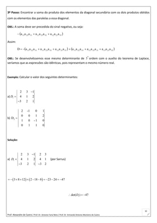 Prof. Alexandre de Castro / Prof. Dr. Antonio Faria Neto / Prof. Dr Armando Antonio Monteiro de Castro
32
3º Passo: Encontrar a soma do produto dos elementos da diagonal secundária com os dois produtos obtidos
com os elementos das paralelas a essa diagonal.
OBS.: A soma deve ser precedida do sinal negativo, ou seja:
 332112322311312213 aaaaaaaaa 
Assim:
 332112322311312213 aaaaaaaaaD   322113312312332211 aaaaaaaaa 
OBS.: Se desenvolvêssemos esse mesmo determinante de 
a
3 ordem com o auxílio do teorema de Laplace,
veríamos que as expressões são idênticas, pois representam o mesmo número real.
Exemplo: Calcular o valor dos seguintes determinantes:
a) 1
2 3 1
4 1 2
3 2 1
D



b) 2
2 -1 0 1
0 0 1 2
D
1 0 - 1 0
0 1 1 0

Solução:
a) 1
2 3 1 2 3
4 1 2 4 1
3 2 1 3 2
D


 
(por Sarrus)
   3 8 12 2 18 8 23 24 47           
1det( ) 47D  
 