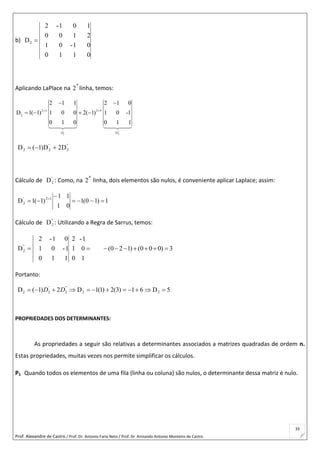 Prof. Alexandre de Castro / Prof. Dr. Antonio Faria Neto / Prof. Dr Armando Antonio Monteiro de Castro
33
b)
0110
01-01
2100
101-2
D2 
Aplicando LaPlace na 
a
2 linha, temos:
' ''
2 2
2 3 2 4
2
D
2 1 1 2 1 0
D 1( 1) 1 0 0 2( 1) 1 0 -1
0 1 0 0 1 1
D
 
 
   
''
2
'
22 D2D)1(D 
Cálculo de '
2D : Como, na 
a
2 linha, dois elementos são nulos, é conveniente aplicar Laplace; assim:
1)10(1
01
11
)1(1D 12'
2 

 
Cálculo de ''
2D : Utilizando a Regra de Sarrus, temos:
''
2D 
1
0
1-
0
1
2
110
1-01
01-2
(0 2 1) (0 0 0) 3      
Portanto:
5D61)3(2)1(1D2)1(D 22
''
2
'
22  DD
PROPRIEDADES DOS DETERMINANTES:
As propriedades a seguir são relativas a determinantes associados a matrizes quadradas de ordem n.
Estas propriedades, muitas vezes nos permite simplificar os cálculos.
P1 Quando todos os elementos de uma fila (linha ou coluna) são nulos, o determinante dessa matriz é nulo.
 