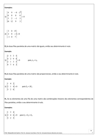Prof. Alexandre de Castro / Prof. Dr. Antonio Faria Neto / Prof. Dr Armando Antonio Monteiro de Castro
34
Exemplos:
1) 0
391218
3123
0000
7894



2) 0
701
302
1503



P2 Se duas filas paralelas de uma matriz são iguais, então seu determinante é nulo.
Exemplo:
1) 0
3479
5312
8924
5352
 pois, L1 = L3
P3 Se duas filas paralelas de uma matriz são proporcionais, então o seu determinante é nulo.
Exemplo:
1) 0
623
412
241
 pois C3 = 2C1
P4 Se os elementos de uma fila de uma matriz são combinações lineares dos elementos correspondentes de
filas paralelas, então o seu determinante é nulo.
Exemplos:
1) 0
523
642
431
 pois C1 + C2 = C3
 