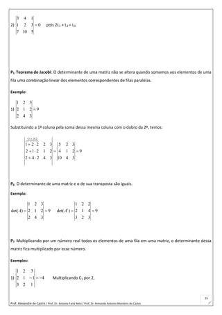 Prof. Alexandre de Castro / Prof. Dr. Antonio Faria Neto / Prof. Dr Armando Antonio Monteiro de Castro
35
2) 0
5107
321
143
 pois 2L1 + L2 = L3
P5 Teorema de Jacobi: O determinante de uma matriz não se altera quando somamos aos elementos de uma
fila uma combinação linear dos elementos correspondentes de filas paralelas.
Exemplo:
1) 9
342
212
321

Substituindo a 1ª coluna pela soma dessa mesma coluna com o dobro da 2ª, temos:
9
3410
214
325
34242
21212
32221
2C2C1






P6 O determinante de uma matriz e o de sua transposta são iguais.
Exemplo:
1 2 3
det( ) 2 1 2 9
2 4 3
A  
1 2 2
det( ) 2 1 4 9
3 2 3
t
A  
P7 Multiplicando por um número real todos os elementos de uma fila em uma matriz, o determinante dessa
matriz fica multiplicado por esse número.
Exemplos:
1) 4
123
112
321
 Multiplicando C1 por 2,
 