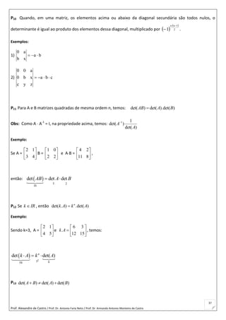 Prof. Alexandre de Castro / Prof. Dr. Antonio Faria Neto / Prof. Dr Armando Antonio Monteiro de Castro
37
P10 Quando, em uma matriz, os elementos acima ou abaixo da diagonal secundária são todos nulos, o
determinante é igual ao produto dos elementos dessa diagonal, multiplicado por  
 
2
1nn
1

 .
Exemplos:
1) ba
xb
a0

2) cba
zyc
xb0
a00

P11 Para A e B matrizes quadradas de mesma ordem n, temos: det( ) det( ).det( )AB A B
Obs: Como A  A-1
= I, na propriedade acima, temos: 1 1
det( )
det( )
A
A

Exemplo:
Se A =
2 1
3 4
 
 
 
B =
1 0
2 2
 
 
 
e AB =
4 2
11 8
 
 
 
,
então:  
5 2
10
det det detAB A B 
P12 Se k IR , então det( . ) .det( )n
k A k A
Exemplo:
Sendo k=3, A =
2 1
4 5
 
 
 
e
6 3
.
12 15
k A
 
  
 
, temos:
 
23 654
det det( )n
k A k A  
P13 det( ) det( ) det( )A B A B  
 