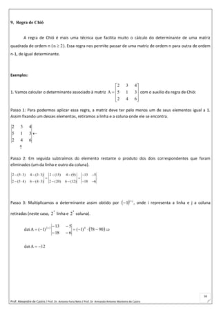 Prof. Alexandre de Castro / Prof. Dr. Antonio Faria Neto / Prof. Dr Armando Antonio Monteiro de Castro
38
9. Regra de Chió
A regra de Chió é mais uma técnica que facilita muito o cálculo do determinante de uma matriz
quadrada de ordem n ( 2n  ). Essa regra nos permite passar de uma matriz de ordem n para outra de ordem
n-1, de igual determinante.
Exemplos:
1. Vamos calcular o determinante associado à matriz











642
315
432
A com o auxílio da regra de Chió:
Passo 1: Para podermos aplicar essa regra, a matriz deve ter pelo menos um de seus elementos igual a 1.
Assim fixando um desses elementos, retiramos a linha e a coluna onde ele se encontra.


642
315
432
Passo 2: Em seguida subtraímos do elemento restante o produto dos dois correspondentes que foram
eliminados (um da linha e outro da coluna).
2 (5 3) 4 (3 3) 2 (15) 4 (9) 13 5
2 (5 4) 6 (4 3) 2 (20) 6 (12) 18 6
       
 
       
Passo 3: Multiplicamos o determinante assim obtido por   ji
1

 , onde i representa a linha e j a coluna
retiradas (neste caso, 
a
2 linha e 
a
2 coluna).
 
12Adet
9078)1(
618
513
)1(Adet 422




 
 