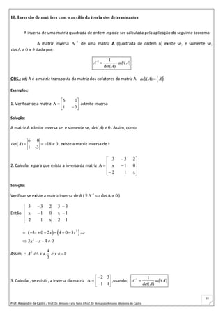 Prof. Alexandre de Castro / Prof. Dr. Antonio Faria Neto / Prof. Dr Armando Antonio Monteiro de Castro
39
10. Inversão de matrizes com o auxílio da teoria dos determinantes
A inversa de uma matriz quadrada de ordem n pode ser calculada pela aplicação do seguinte teorema:
A matriz inversa 1
A
de uma matriz A (quadrada de ordem n) existe se, e somente se,
0Adet  e é dada por:
1 1
( )
det( )
A adj A
A

 
OBS.: adj A é a matriz transposta da matriz dos cofatores da matriz A:  ( )
t
adj A A
Exemplos:
1. Verificar se a matriz 







31
06
A admite inversa
Solução:
A matriz A admite inversa se, e somente se, det( ) 0A  . Assim, como:
6 0
det( ) 18 0
1 -3
A     , existe a matriz inversa de ª
2. Calcular x para que exista a inversa da matriz














x12
01x
233
A
Solução:
Verificar se existe a matriz inversa de A ( 0AdetA-1
 )
Então:
1
1
3
2
x
3
x12
01x
233





   2
2
3 0 2 4 0 3
3x 4 0
x x x
x
       
   
Assim, -1 4
1
3
A x e x    
3. Calcular, se existir, a inversa da matriz 








41
32
A ,usando: 1 1
( )
det( )
A adj A
A


 