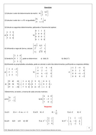 Prof. Alexandre de Castro / Prof. Dr. Antonio Faria Neto / Prof. Dr Armando Antonio Monteiro de Castro
41
Exercícios
1) Calcular o valor do determinante da matriz: A= 





83
3,02
1
2) Calcular o valor de Rx  na igualdade
3x4
3x3

=0
3) Calcule os seguintes determinantes, aplicando o Teorema de Laplace:
a)
987
654
321
b)
0010
1000
2002
3110
4) Utilizando a regra de Sarrus, calcule: 0 2
31
2
0,3 0,5 1
2 1 1
1 8 0




5) Sendo A=










231
210
032
, pede-se determinar: a) det( )A b) det( )t
A
6)Utilizando as propriedades estudadas, pede-se calcular o valor dos determinantes justificando as respostas obtidas:
a)












152
311
243
b)
3201
81264
3124
4632



c)
5000
3400
9230
5421



d) 


 431
220
100
17218
134
892
097
022
043
54827
723428
184255
7)Determine, se existir, a inversa de cada uma das matrizes:
a) A= 





 23
10
b) B=











207
135
064
Respostas
1) a) 3 2) x = – 4 ou x = 1 3) a) 0 b) –2 4)
12
5
 5) a) –2 b) –2
6) a) 0 b) 0 c) 0 d) –60 7) a) 1
2 1
3 3
1 0
A
 
 
 
 
b) 1
1 2 1
7 7 7
1 4 2
14 21 21
1
2 1 1
B

 
 
 
  


 
 