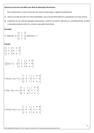 Prof. Alexandre de Castro / Prof. Dr. Antonio Faria Neto / Prof. Dr Armando Antonio Monteiro de Castro
42
Cálculo da Inversa de uma Matriz por Meio de Operações Elementares.
Para se determinar a matriz inversa de uma matriz A, basta seguir o seguinte procedimento:
a) coloca-se ao lado da matriz A a matriz identidade I, com a mesma dimensão de A, separada por um traço vertical;
b) transforma-se, por meio de operações elementares, a matriz A na matriz I, aplicando-se, simultaneamente, à matriz
I, colocada ao lado da matriz A, as mesmas operações elementares.
Exemplos:
1 – Dado que











352
224
312
A , determine 1
A
.
Solução:










100
010
001
352
224
312
1 1
1
( ).( )
2
L L 










100
010
00
352
224
1 2
1
2
3
2
1
1 2 2( 4).( ) ( )L L L   











100
012
00
352
400
1 2
1
2
3
2
1
1 3 3( 2) ( )L L L   












101
012
00
040
400
1 2
1
2
3
2
1
1 2 2( 4).( ) ( )L L L   











100
012
00
352
400
1 2
1
2
3
2
1
 
