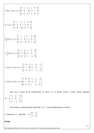 Prof. Alexandre de Castro / Prof. Dr. Antonio Faria Neto / Prof. Dr Armando Antonio Monteiro de Castro
43
1 3 3( 2) ( )L L L   












101
012
00
040
400
1 2
1
2
3
2
1
3 2L L 












 012
101
00
400
040
1 2
1
2
3
2
1
2 2
1
( ).( )
4
L L 












 012
0
00
400
010
1
4
1
4
1
2
1
2
3
2
1
3 3
1
( ).( )
4
L L  












0
0
00
100
010
1
4
1
2
1
4
1
4
1
2
1
2
3
2
1
1
2 1 12( ).( ) ( )L L L   













0
0
0
100
010
01
4
1
2
1
4
1
4
1
8
1
8
5
2
3
3
3 1 12( ).( ) ( )L L L   













0
0
100
010
001
4
1
2
1
4
1
4
1
8
1
8
3
8
1
Veja que a matriz A foi transformada na matriz I e, à direita, temos a matriz inversa desejada:
31 1
8 8 8
1 1 1
4 4
1 1
2 4
0
0
A
 
 
 
  
 
 

Para verificar a resposta obtida, basta fazer: 1
AA , cujo resultado deve ser a matriz I.
2 – Determine
1
A
, dado que: 






35
712
A .
Solução:
 