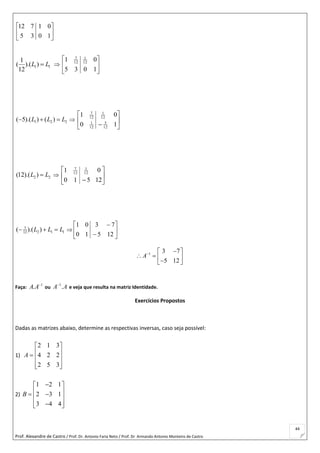 Prof. Alexandre de Castro / Prof. Dr. Antonio Faria Neto / Prof. Dr Armando Antonio Monteiro de Castro
44






10
01
35
712
1 1
1
( ).( )
12
L L  





10
0
35
1 12
1
12
7
1 2 2( 5).( ) ( )L L L    





 1
0
0
1
12
5
12
1
12
1
12
7
2 2(12).( )L L  





 125
0
10
1 12
1
12
7
7
2 1 112( ).( )L L L    







125
73
10
01
1 3 7
5 12
A  
    
Faça:
1
.A A
ou
1
.A A
e veja que resulta na matriz Identidade.
Exercícios Propostos
Dadas as matrizes abaixo, determine as respectivas inversas, caso seja possível:
1)











352
224
312
A
2)
1 2 1
2 3 1
3 4 4
B
 
   
  
 