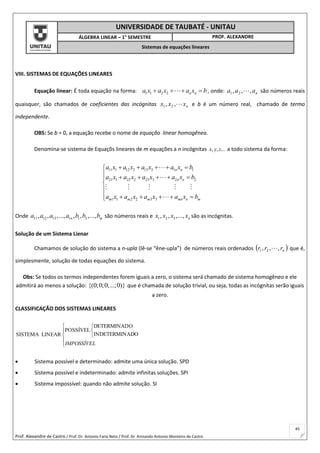 Prof. Alexandre de Castro / Prof. Dr. Antonio Faria Neto / Prof. Dr Armando Antonio Monteiro de Castro
45
UNIVERSIDADE DE TAUBATÉ - UNITAU
ÁLGEBRA LINEAR – 1° SEMESTRE PROF. ALEXANDRE
Sistemas de equações lineares
VIII. SISTEMAS DE EQUAÇÕES LINEARES
Equação linear: É toda equação na forma: 1 1 2 2 n na x a x a x b    , onde: naaa ,,, 21  são números reais
quaisquer, são chamados de coeficientes das incógnitas nxxx ,, 21 e b é um número real, chamado de termo
independente.
OBS: Se b = 0, a equação recebe o nome de equação linear homogênea.
Denomina-se sistema de Equaçõs lineares de m equações a n incógnitas ...,, zyx a todo sistema da forma:
11 1 12 2 13 3 1 1
21 1 22 2 23 3 2 2
1 1 2 2 3 3
n n
n n
m m m mn n m
a x a x a x a x b
a x a x a x a x b
a x a x a x a x b
    
     


     
Onde 11 12 13 1 1 2, , ,..., , , ,...,n ma a a a b b b são números reais e 1 2 3, , ,..., nx x x x são as incógnitas.
Solução de um Sistema Lienar
Chamamos de solução do sistema a n-upla (lê-se “êne-upla”) de números reais ordenados  nrrr ,,, 21  que é,
simplesmente, solução de todas equações do sistema.
Obs: Se todos os termos independentes forem iguais a zero, o sistema será chamado de sistema homogêneo e ele
admitirá ao menos a solução: {(0;0;0;...;0)} que é chamada de solução trivial, ou seja, todas as incógnitas serão iguais
a zero.
CLASSIFICAÇÃO DOS SISTEMAS LINEARES








IMPOSSÍVEL
ADOINDETERMIN
ODETERMINAD
POSSÍVEL
LINEARSISTEMA
 Sistema possível e determinado: admite uma única solução. SPD
 Sistema possível e indeterminado: admite infinitas soluções. SPI
 Sistema impossível: quando não admite solução. SI
 