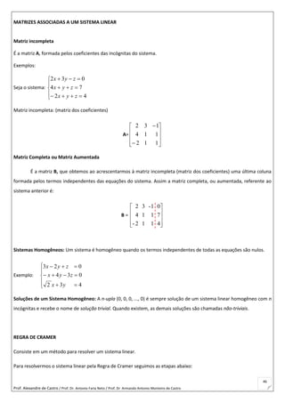 Prof. Alexandre de Castro / Prof. Dr. Antonio Faria Neto / Prof. Dr Armando Antonio Monteiro de Castro
46
MATRIZES ASSOCIADAS A UM SISTEMA LINEAR
Matriz incompleta
É a matriz A, formada pelos coeficientes das incógnitas do sistema.
Exemplos:
Seja o sistema:








42
74
032
zyx
zyx
zyx
Matriz incompleta: (matriz dos coeficientes)
A=












112
114
132
Matriz Completa ou Matriz Aumentada
É a matriz B, que obtemos ao acrescentarmos à matriz incompleta (matriz dos coeficientes) uma última coluna
formada pelos termos independentes das equações do sistema. Assim a matriz completa, ou aumentada, referente ao
sistema anterior é:
B =










4
7
0
1
1
1-
1
1
3
2-
4
2
Sistemas Homogêneos: Um sistema é homogêneo quando os termos independentes de todas as equações são nulos.
Exemplo:








432
034
023
yx
zyx
zyx
Soluções de um Sistema Homogêneo: A n-upla (0, 0, 0, ..., 0) é sempre solução de um sistema linear homogêneo com n
incógnitas e recebe o nome de solução trivial. Quando existem, as demais soluções são chamadas não-triviais.
REGRA DE CRAMER
Consiste em um método para resolver um sistema linear.
Para resolvermos o sistema linear pela Regra de Cramer seguimos as etapas abaixo:
 