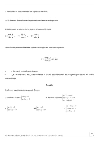 Prof. Alexandre de Castro / Prof. Dr. Antonio Faria Neto / Prof. Dr Armando Antonio Monteiro de Castro
47
1. Transforma-se o sistema linear em expressão matricial;
2. Calculamos o determinante das possíveis matrizes que serão geradas;
3. Encontramos os valores das incógnitas através das fórmulas:
1det
det
A
x
A
 , 2det
det
A
y
A
 , 3det
det
A
z
A

Generalizando, num sistema linear o valor das incógnitas é dado pela expressão:
det( )
det( )
iA
x
A
 , em que:
 A é a matriz incompleta do sistema;
 1A é a matriz obtida de A, substituindo-se as colunas dos coeficientes das incógnitas pela coluna dos termos
independentes.
Exercícios
Resolver os seguintes sistemas usando Cramer:
1) Resolver o sistema





25
72
yx
yx
2) Resolver o sistema








19
10543
02
zyx
zyx
zyx
.
3)





432
52
yx
yx
4)





1022
5
yx
yx
5)








6
32
32
cba
cba
cba
 